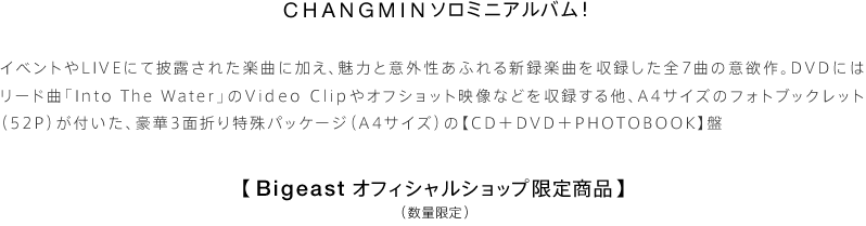 CHANGMINソロミニアルバム！ イベントやLIVEにて披露された楽曲に加え、魅力と意外性あふれる新録楽曲を収録した全7曲の意欲作。DVDにはリード曲「Into The Water」のVideo Clipやオフショット映像などを収録する他、A4サイズのフォトブックレット（52P）が付いた、豪華3面折り特殊パッケージ（A4サイズ）の【CD＋DVD＋PHOTOBOOK】盤【Bigeastオフィシャルショップ限定商品】（数量限定）